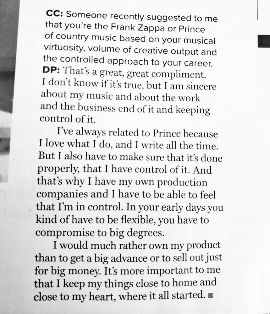 CC: Someone recently suggested to me that you're the Frank Zappa or Prince of country music based on your musical virtuosity, volume of creative output and the controlled approach to your career.
Dolly Parton: That's a great, great compliment.
I don't know if it's true, but I am sincere about my music and about the work and the business end of it and keeping control of it.
I've always related to Prince because I love what I do, and I write all the time.
But I also have to make sure that it's done properly, that I have control of it. And that's why I have my own production companies and I have to be able to feel that I'm in control. In your early days you kind of have to be flexible, you have to compromise to big degrees.
I would much rather own my product than to get a big advance or to sell out just for big money. It's more important to me that I keep my things close to home and close to my heart, where it all started.